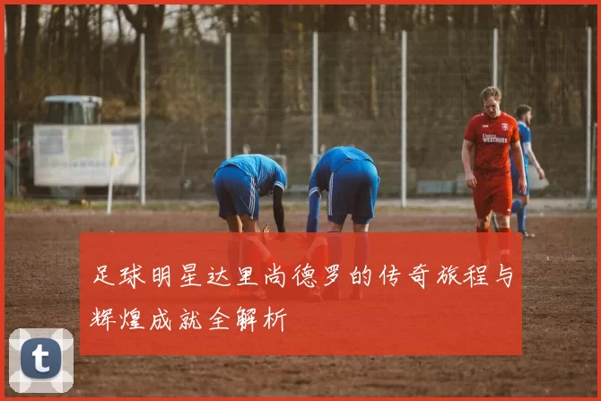 足球明星达里尚德罗的传奇旅程与辉煌成就全解析