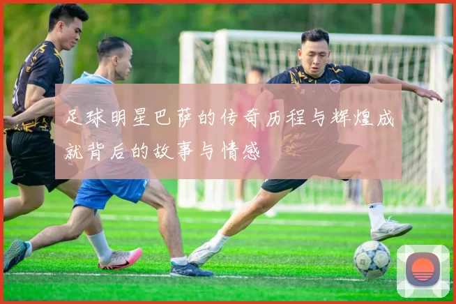 足球明星巴萨的传奇历程与辉煌成就背后的故事与情感