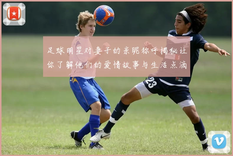 足球明星对妻子的亲昵称呼揭秘让你了解他们的爱情故事与生活点滴