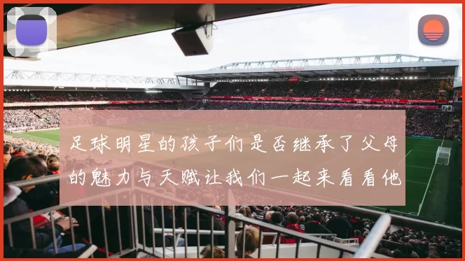 足球明星的孩子们是否继承了父母的魅力与天赋让我们一起来看看他们的可爱瞬间